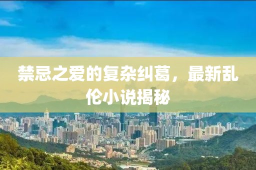禁忌之爱的复杂纠葛，最新乱伦小说揭秘