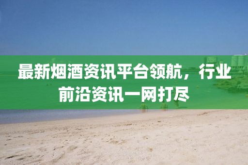 最新烟酒资讯平台领航，行业前沿资讯一网打尽