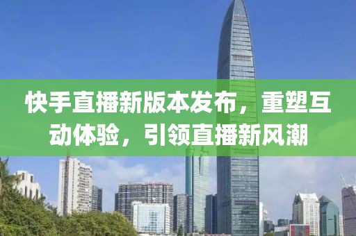快手直播新版本发布，重塑互动体验，引领直播新风潮