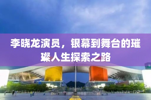 李晓龙演员，银幕到舞台的璀璨人生探索之路