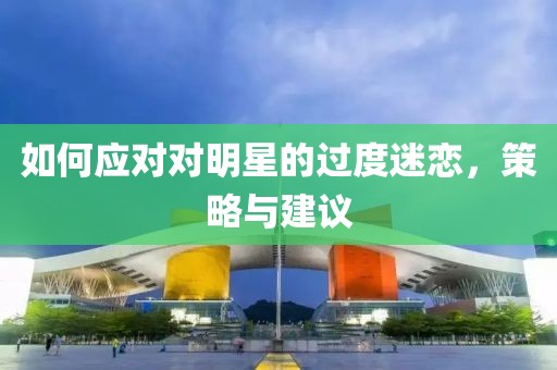 如何应对对明星的过度迷恋，策略与建议