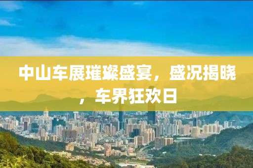 中山车展璀璨盛宴，盛况揭晓，车界狂欢日