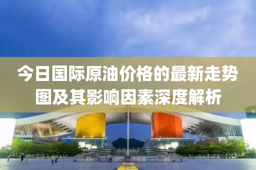 今日国际原油价格的最新走势图及其影响因素深度解析