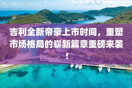 吉利全新帝豪上市时间，重塑市场格局的崭新篇章重磅来袭！
