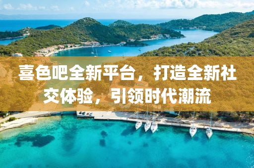 喜色吧全新平台，打造全新社交体验，引领时代潮流
