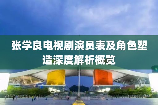 张学良电视剧演员表及角色塑造深度解析概览