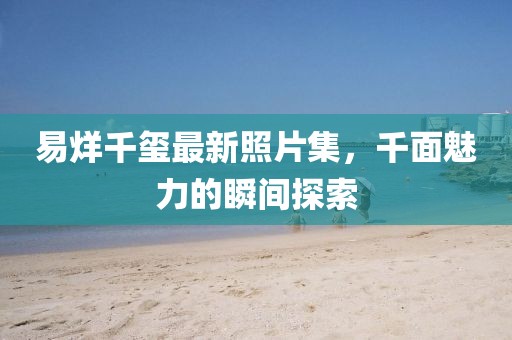 易烊千玺最新照片集，千面魅力的瞬间探索
