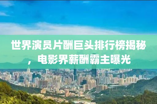 世界演员片酬巨头排行榜揭秘，电影界薪酬霸主曝光