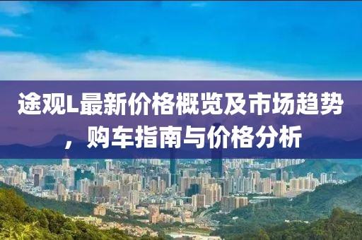 途观L最新价格概览及市场趋势，购车指南与价格分析