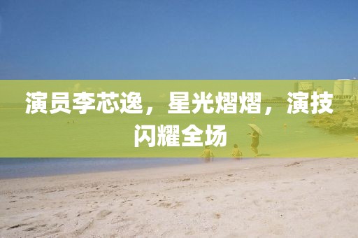 演员李芯逸，星光熠熠，演技闪耀全场