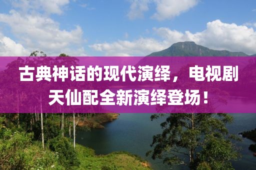 古典神话的现代演绎，电视剧天仙配全新演绎登场！