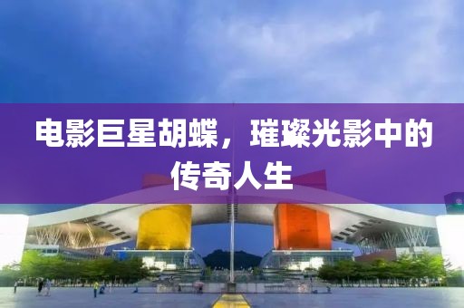 电影巨星胡蝶，璀璨光影中的传奇人生