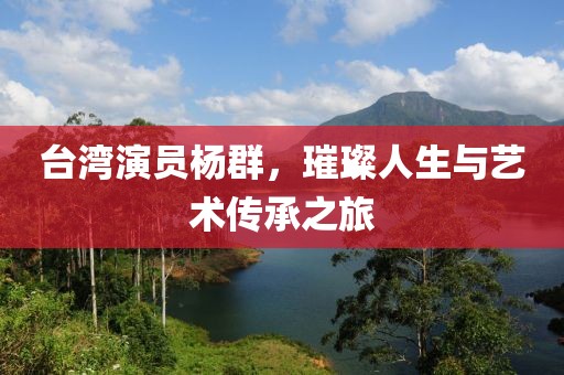 台湾演员杨群，璀璨人生与艺术传承之旅