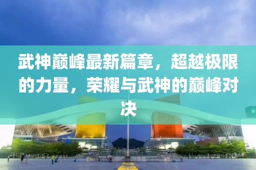 武神巅峰最新篇章，超越极限的力量，荣耀与武神的巅峰对决