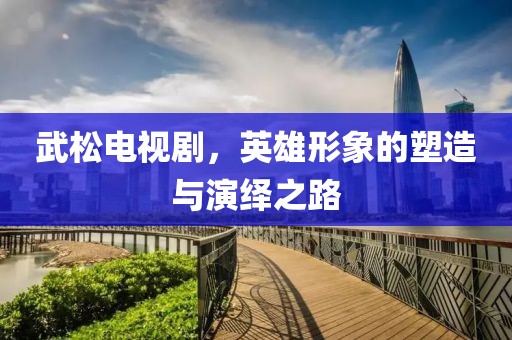 武松电视剧，英雄形象的塑造与演绎之路