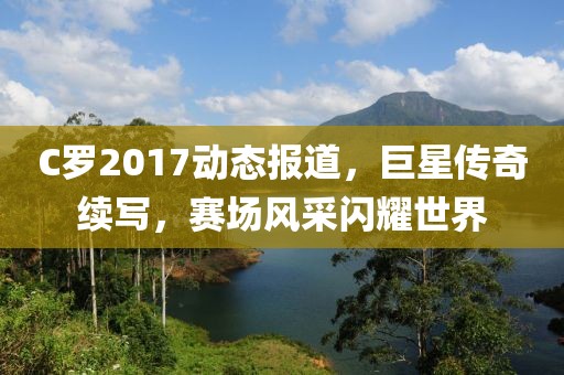 C罗2017动态报道，巨星传奇续写，赛场风采闪耀世界