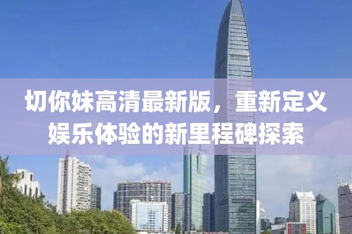 切你妹高清最新版，重新定义娱乐体验的新里程碑探索