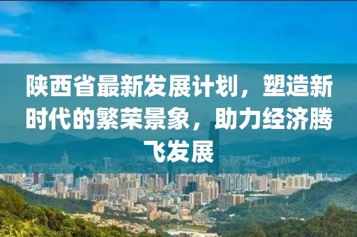 陕西省最新发展计划，塑造新时代的繁荣景象，助力经济腾飞发展