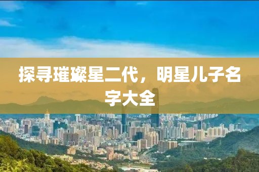 探寻璀璨星二代，明星儿子名字大全