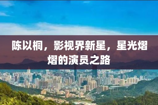 陈以桐，影视界新星，星光熠熠的演员之路