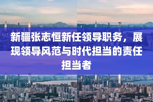 新疆张志恒新任领导职务，展现领导风范与时代担当的责任担当者