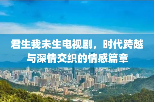 君生我未生电视剧，时代跨越与深情交织的情感篇章