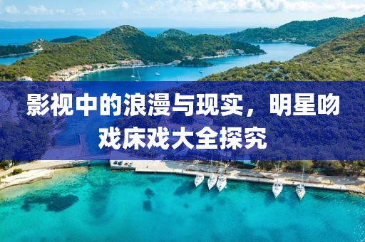 影视中的浪漫与现实，明星吻戏床戏大全探究