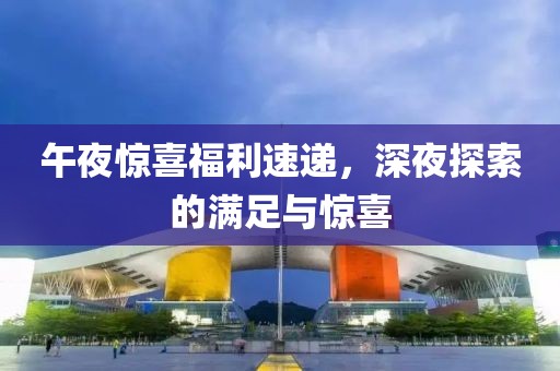 午夜惊喜福利速递，深夜探索的满足与惊喜