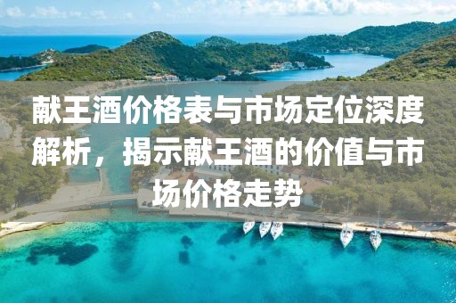 献王酒价格表与市场定位深度解析，揭示献王酒的价值与市场价格走势