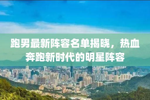 跑男最新阵容名单揭晓，热血奔跑新时代的明星阵容