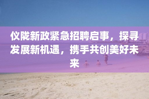 仪陇新政紧急招聘启事，探寻发展新机遇，携手共创美好未来