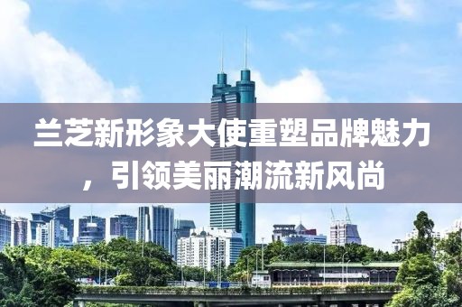 兰芝新形象大使重塑品牌魅力，引领美丽潮流新风尚