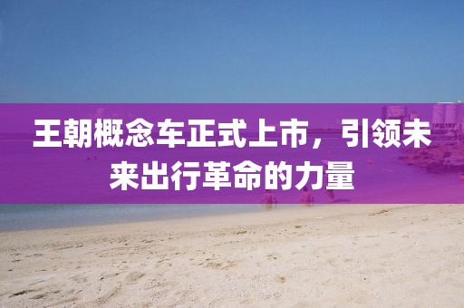 王朝概念车正式上市，引领未来出行革命的力量