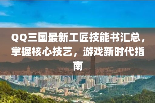 QQ三国最新工匠技能书汇总，掌握核心技艺，游戏新时代指南