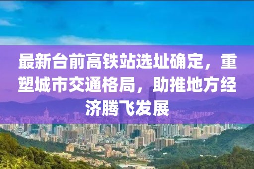 最新台前高铁站选址确定，重塑城市交通格局，助推地方经济腾飞发展