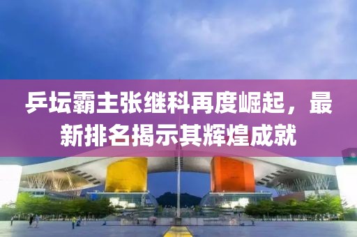 乒坛霸主张继科再度崛起，最新排名揭示其辉煌成就