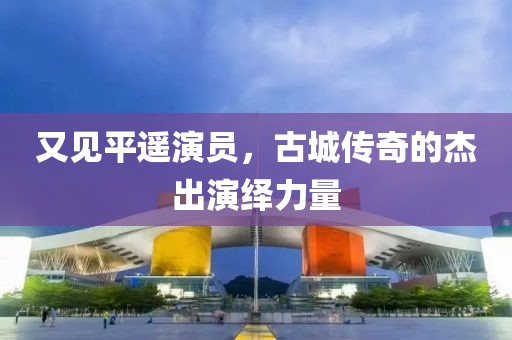 又见平遥演员，古城传奇的杰出演绎力量