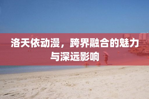 洛天依动漫，跨界融合的魅力与深远影响