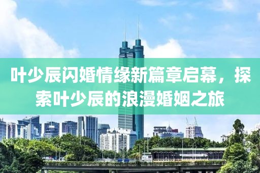 叶少辰闪婚情缘新篇章启幕，探索叶少辰的浪漫婚姻之旅