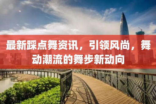 最新踩点舞资讯，引领风尚，舞动潮流的舞步新动向
