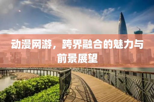 动漫网游，跨界融合的魅力与前景展望