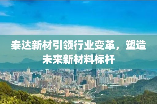 泰达新材引领行业变革，塑造未来新材料标杆