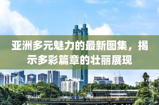 亚洲多元魅力的最新图集，揭示多彩篇章的壮丽展现