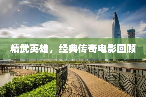 精武英雄，经典传奇电影回顾