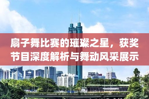 扇子舞比赛的璀璨之星，获奖节目深度解析与舞动风采展示