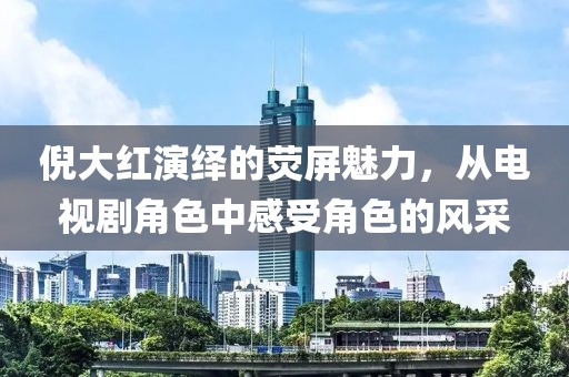 倪大红演绎的荧屏魅力，从电视剧角色中感受角色的风采