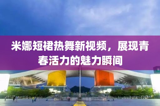 米娜短裙热舞新视频，展现青春活力的魅力瞬间