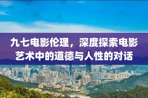 九七电影伦理，深度探索电影艺术中的道德与人性的对话