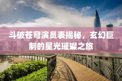 斗破苍穹演员表揭秘，玄幻巨制的星光璀璨之旅