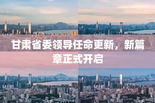 甘肃省委领导任命更新，新篇章正式开启